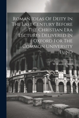 Roman Ideas Of Deity In The Last Century Before The Christian Era Lectures Delivered In Oxford For The Common University Fund by Fowler, W. Warde