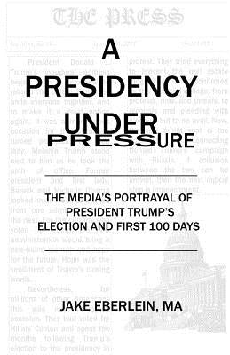 A Presidency Under Pressure: The Media's Portrayal of President Trump's Election and First 100 Days by Eberlein, Jake