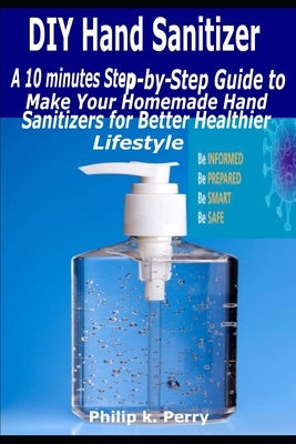 DIY Hand Sanitizer: A 10 minutes Step-By-Step Guide to Make Your Homemade Hand Sanitizers for Better Healthier Lifestyle by Perry, Philip K.