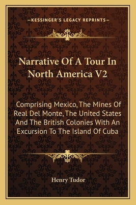Narrative Of A Tour In North America V2: Comprising Mexico, The Mines Of Real Del Monte, The United States And The British Colonies With An Excursion by Tudor, Henry