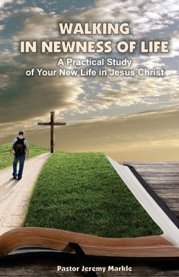 Walking in Newness of Life: A Practical Study of Your New Life in Jesus Christ by Markle, Jeremy J.