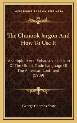 The Chinook Jargon and How to Use It: A Complete and Exhaustive Lexicon of the Oldest Trade Language of the American Continent (1909) by Shaw, George Coombs
