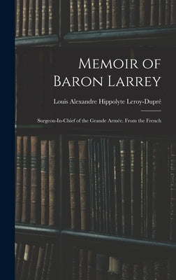 Memoir of Baron Larrey: Surgeon-In-Chief of the Grande Armée. From the French by Leroy-Dupré, Louis Alexandre Hippolyte