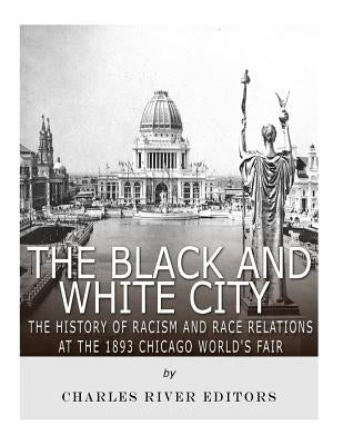 The Black and White City: The History of Racism and Race Relations at the 1893 Chicago World's Fair by Charles River