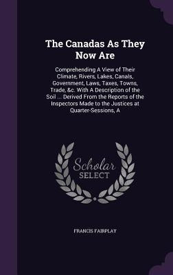 The Canadas As They Now Are: Comprehending A View of Their Climate, Rivers, Lakes, Canals, Government, Laws, Taxes, Towns, Trade, &c. With A Descri by Fairplay, Francis