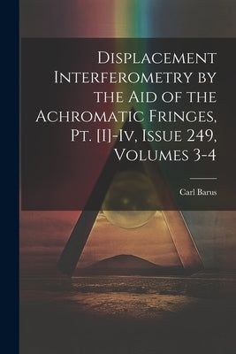 Displacement Interferometry by the Aid of the Achromatic Fringes, Pt. [I]-Iv, Issue 249, volumes 3-4 by Barus, Carl