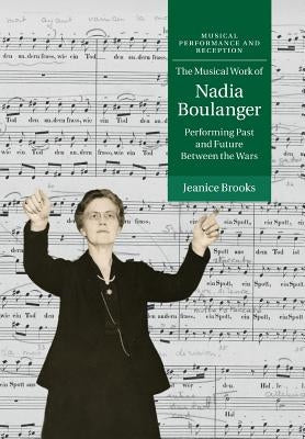 The Musical Work of Nadia Boulanger: Performing Past and Future Between the Wars by Brooks, Jeanice