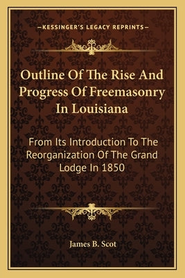 Outline of the Rise and Progress of Freemasonry in Louisiana: From Its Introduction to the Reorganization of the Grand Lodge in 1850 by Scot, James B.