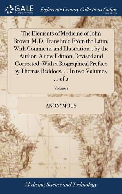 The Elements of Medicine of John Brown, M.D. Translated From the Latin, With Comments and Illustrations, by the Author. A new Edition, Revised and Cor by Anonymous