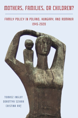 Mothers, Families or Children? Family Policy in Poland, Hungary, and Romania, 1945-2020 by Inglot, Tomasz