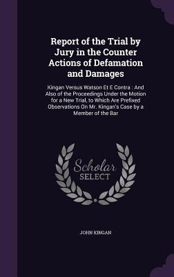 Report of the Trial by Jury in the Counter Actions of Defamation and Damages: Kingan Versus Watson Et E Contra: And Also of the Proceedings Under the by Kingan, John