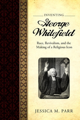 Inventing George Whitefield: Race, Revivalism, and the Making of a Religious Icon by Parr, Jessica M.