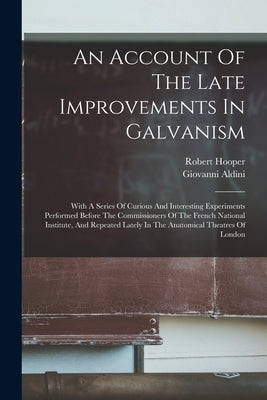 An Account Of The Late Improvements In Galvanism: With A Series Of Curious And Interesting Experiments Performed Before The Commissioners Of The Frenc by Aldini, Giovanni