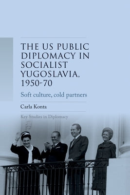 Us Public Diplomacy in Socialist Yugoslavia, 1950-70: Soft Culture, Cold Partners by Konta, Carla