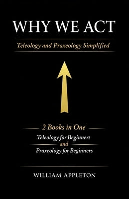 Why We Act: Teleology and Praxeology Simplified: 2 Books in One: Teleology for Beginners: Understanding the Philosophy of Purpose, Praxeology for Begi by Appleton, William