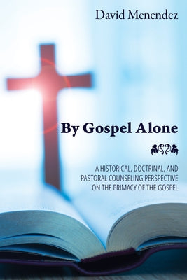 By Gospel Alone: A Historical, Doctrinal, and Pastoral Counseling Perspective on the Primacy of the Gospel by Menendez, David