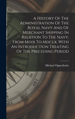 A History Of The Administration Of The Royal Navy And Of Merchant Shipping In Relation To The Navy, From Mdix To Mdclx, With An Introduction Treating by 1940-, Oppenheim Michael