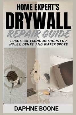 Home Expert's Drywall Repair Guide: Practical Fixing Methods for Holes, Dents, and Water Spots by Boone, Daphne
