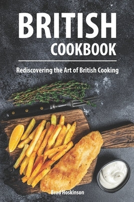 British Cookbook: Rediscovering the Art of British Cooking by Hoskinson, Brad