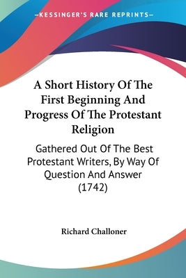 A Short History Of The First Beginning And Progress Of The Protestant Religion: Gathered Out Of The Best Protestant Writers, By Way Of Question And An by Challoner, Richard