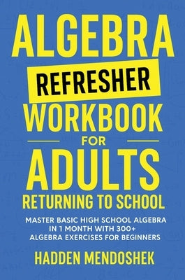 Algebra Refresher Workbook for Adults Returning to School: Master Basic High School Algebra in 1 Month with 300+ Algebra Exercises for Beginners by Mendoshek, Hadden