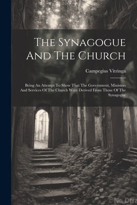 The Synagogue And The Church: Being An Attempt To Show That The Government, Ministers And Services Of The Church Were Derived From Those Of The Syna by Vitringa, Campegius