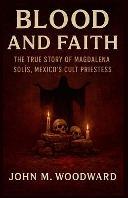 Blood and Faith: The True Story of Magdalena Solís, Mexico's Cult Priestess by Woodward, John M.