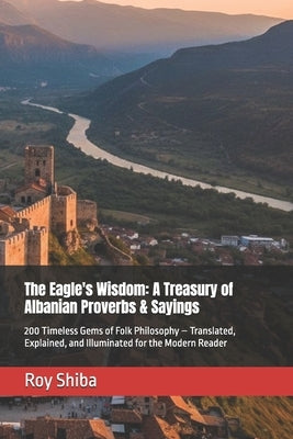 The Eagle's Wisdom: A Treasury of Albanian Proverbs & Sayings: 200 Timeless Gems of Folk Philosophy - Translated, Explained, and Illuminated for the M by Shiba, Roy