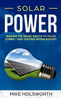 Solar Power: Making the Smart Switch to Solar Power - And Staying Within Budget! by Holsworth, Mike