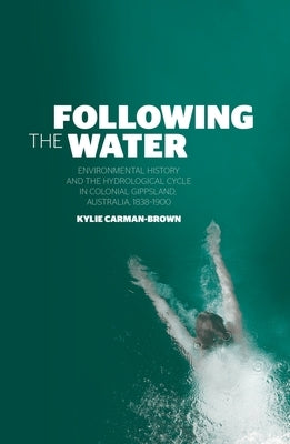 Following the Water: Environmental History and the Hydrological Cycle in Colonial Gippsland, Australia, 1838-1900 by Carman-Brown, Kylie