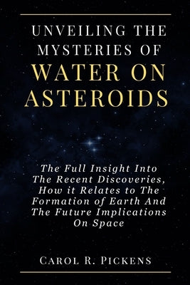 Unveiling the Mysteries of Water on Asteroids: The Full Insight Into The Recent Discoveries, How it Relates to The Formation of Earth And The Future I by Pickens, Carol R.