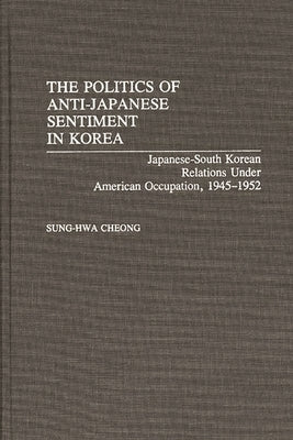 The Politics of Anti-Japanese Sentiment in Korea: Japanese-South Korean Relations Under American Occupation, 1945-1952 by Cheong, Sung-Hwa