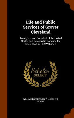 Life and Public Services of Grover Cleveland: Twenty-second President of the United States and Democratic Nominee for Re-election in 1892 Volume 1 by Dorsheimer, William