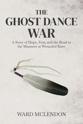 The Ghost Dance War: A Story of Hope, Fear, and the Road to the Massacre at Wounded Knee by McLendon, Ward
