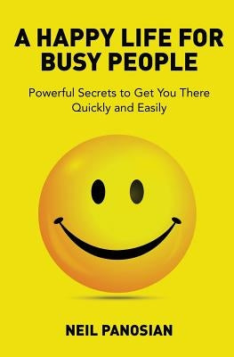 A Happy Life For Busy People: Powerful Secrets to Get You There Quickly and Easily by Panosian, Neil