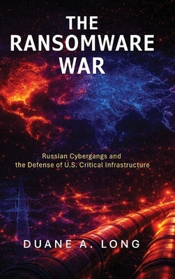 The Ransomware War: Russian Cybergangs and the Defense of U.S. Critical Infrastructure by Long, Duane A.