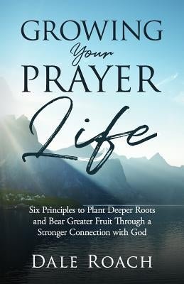 Growing Your Prayer Life: Six Principles to Plant Deeper Roots and Bear Greater Fruit by Roach, Dale