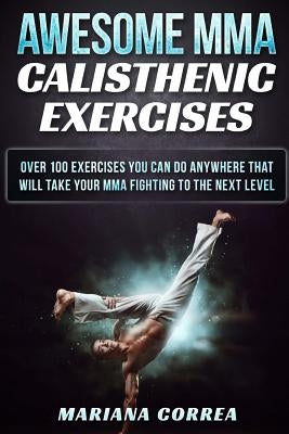 AWESOME MMA CALISTHENIC Exercises: OVER 100 EXERCISES YOU CAN DO ANYWHERE THAT WILL TAKE YOUR MMA FIGHTING To THE NEXT LEVEL by Correa, Mariana