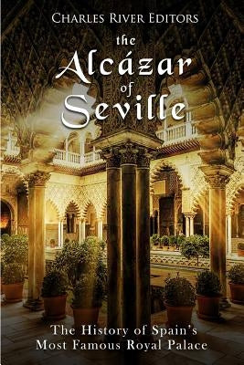 The Alcázar of Seville: The History of Spain's Most Famous Royal Palace by Charles River Editors