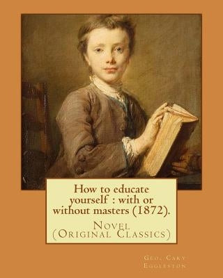How to educate yourself: with or without masters (1872). By: Geo. Cary Eggleston: Novel (Original Classics) by Eggleston, Geo Cary