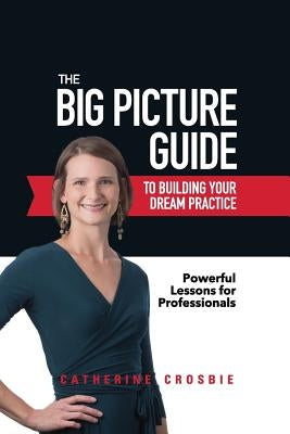 The Big Picture Guide to Building Your Dream Practice: Powerful Lessons for Professionals by Crosbie, Catherine