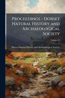 Proceedings - Dorset Natural History and Archaeological Society; Volume 27 by Dorset Natural History and Archaeologica