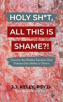 Holy Sh*t, All This Is Shame?!: Uncover The Hidden Emotion That Poisons Our Ability To Thrive by Kelly, J. J.