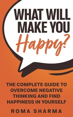 What Will Make You Happy?: The Complete Guide to Overcome Negative Thinking and Find Happiness in Yourself by Sharma, Roma