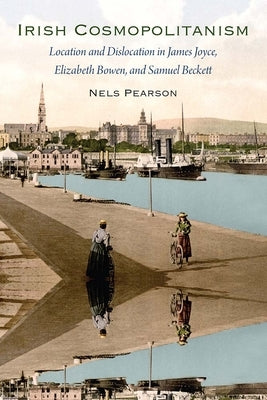 Irish Cosmopolitanism: Location and Dislocation in James Joyce, Elizabeth Bowen, and Samuel Beckett by Pearson, Nels