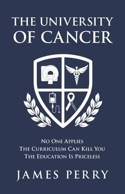 The University of Cancer: No One Applies - The Curriculum Can Kill You - The Education Is Priceless by Perry, James