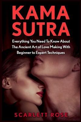 Kama Sutra: Everything You Need To Know About The Ancient Art of Love Making With Beginner to Expert Techniques by Rose, Scarlett