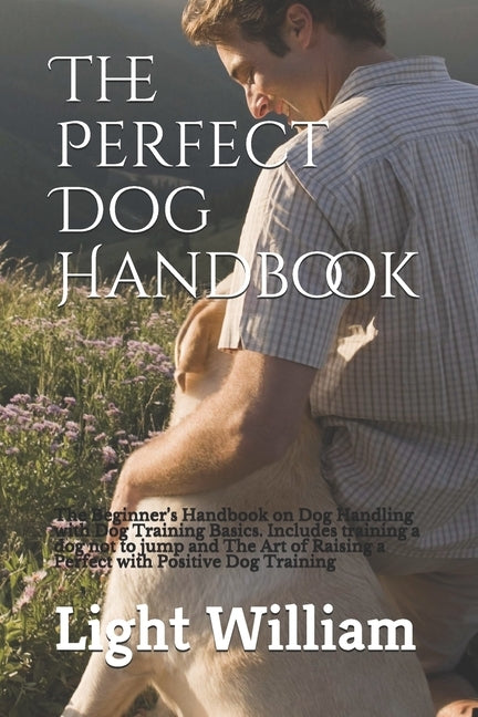 The Perfect Dog Handbook: The Beginner's Handbook on Dog Handling with Dog Training Basics. Includes training a dog not to jump and The Art of R by William, Light