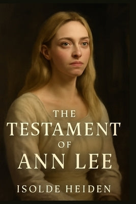 The Testament of Ann Lee: Exploring the True Story of Ann Lee's Struggles, Religious Fervor, and the Creation of the Shaker Movement Amidst Personal T by Heiden, Isolde