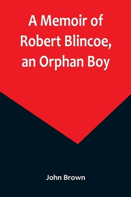 A Memoir of Robert Blincoe, an Orphan Boy; Sent from the workhouse of St. Pancras, London, at seven years of age, to endure the horrors of a cotton-mi by Brown, John
